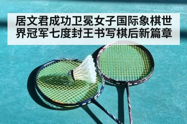 居文君成功卫冕女子国际象棋世界冠军七度封王书写棋后新篇章