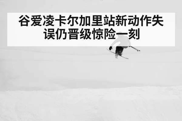 谷爱凌卡尔加里站新动作失误仍晋级惊险一刻